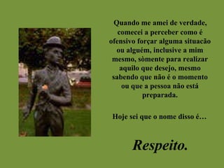 Quando me amei de verdade, comecei a perceber como é ofensivo forçar alguma situacão ou alguém, inclusive a mim mesmo, sòmente para realizar aquilo que desejo, mesmo sabendo que não é o momento ou que a pessoa não está preparada. Hoje sei que o nome disso é… Respeito. 