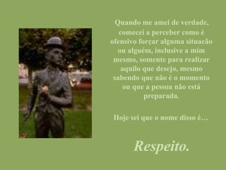 Quando me amei de verdade,
comecei a perceber como é
ofensivo forçar alguma situacão
ou alguém, inclusive a mim
mesmo, somente para realizar
aquilo que desejo, mesmo
sabendo que não é o momento
ou que a pessoa não está
preparada.
Hoje sei que o nome disso é…
Respeito.
 