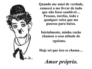 Quando me amei de verdade,
comecei a me livrar de tudo
que não fosse saudável…
Pessoas, tarefas, toda e
qualquer coisa que me
pusesse para baixo.
Inicialmente, minha razão
chamou a essa atitude de
egoísmo.
Hoje sei que isso se chama…
Amor próprio.
 