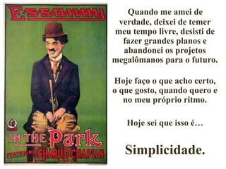 Quando me amei de
verdade, deixei de temer
meu tempo livre, desisti de
fazer grandes planos e
abandonei os projetos
megalômanos para o futuro.
Hoje faço o que acho certo,
o que gosto, quando quero e
no meu próprio ritmo.
Hoje sei que isso é…
Simplicidade.
 