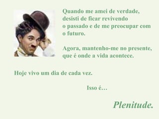 Quando me amei de verdade,
desisti de ficar revivendo
o passado e de me preocupar com
o futuro.
Agora, mantenho-me no presente,
que é onde a vida acontece.
Hoje vivo um dia de cada vez.
Isso é…
Plenitude.
 