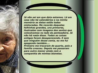 Já não sei em que data estamos. Lá em casa não há calendários e na minha memória as datas estão todas misturadas. Me recordo daquelas folhinhas grandes, uns primores, ilustradas com imagens dos santos que colocávamos no lado da penteadeira. Já não há nada disso. Todas as coisas antigas foram desaparecendo. E sem que ninguém desse conta, eu me fui apagando também.... Primeiro me trocaram de quarto, pois a família cresceu. Depois me passaram para outro menor ainda com a companhia de minhas bisnetas.  