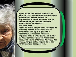 Agora ocupo um desvão, que está no pátio de trás. Prometeram trocar o vidro quebrado da janela, porém se esqueceram, e todas as noites por ali circula um ar gelado que aumenta minhas dores reumáticas.  Mas tudo bem... Desde há muito tempo tinha intenção de escrever, porém  passava semanas procurando um lápis. E quando o encontrava, eu mesma voltava a esquecer onde o tinha posto. Na minha idade as coisas se perdem facilmente: claro, não é uma enfermidade delas, das coisas, porque estou segura de tê-las, porém sempre desaparecem. 
