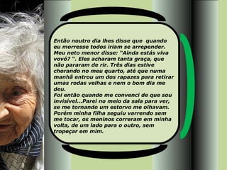 Então noutro dia lhes disse que  quando  eu morresse todos iriam se arrepender. Meu neto menor disse: “Ainda estás viva vovó? “. Eles acharam tanta graça, que não pararam de rir. Três dias estive chorando no meu quarto, até que numa manhã entrou um dos rapazes para retirar umas rodas velhas e nem o bom dia me deu. Foi então quando me convenci de que sou invisível...Parei no meio da sala para ver, se me tornando um estorvo me olhavam. Porém minha filha seguiu varrendo sem me tocar, os meninos correram em minha volta, de um lado para o outro, sem tropeçar em mim.  