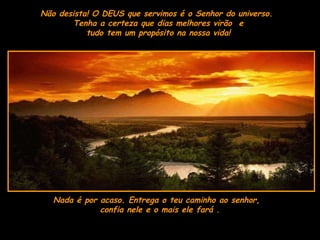 Não desista! O DEUS que servimos é o Senhor do universo.  Tenha a certeza que dias melhores virão  e  tudo tem um propósito na nossa vida!  Nada é por acaso. Entrega o teu caminho ao senhor,  confia nele e o mais ele fará . 