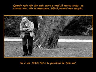 Ele é um  DEUS fiel e te guardará de todo mal. Quando tudo não der mais certo e você já tentou todas  as alternativas, não te desespere. DEUS proverá uma solução. 