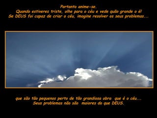 Portanto anime-se. Quando estiveres triste, olhe para o céu e vede quão grande o é! Se DEUS foi capaz de criar o céu, imagine resolver os seus problemas...  que são tão pequenos perto de tão grandiosa obra  que é o céu... Seus problemas não são  maiores do que DEUS . 