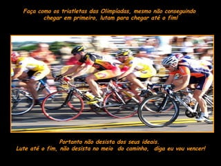 Faça como os triatletas das Olimpíadas, mesmo não conseguindo  chegar em primeiro, lutam para chegar até o fim! Portanto não desista dos seus ideais.  Lute até o fim, não desista no meio  do caminho,  diga eu vou vencer! 