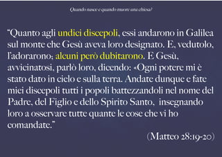 Quando nasce e quando muore una chiesa?
“Quanto agli undici discepoli, essi andarono in Galilea
sul monte che Gesù aveva loro designato. E, vedutolo,
l’adorarono; alcuni però dubitarono. E Gesù,
avvicinatosi, parlò loro, dicendo: «Ogni potere mi è
stato dato in cielo e sulla terra. Andate dunque e fate
miei discepoli tutti i popoli battezzandoli nel nome del
Padre, del Figlio e dello Spirito Santo, insegnando
loro a osservare tutte quante le cose che vi ho
comandate.”
(Matteo 28:19-20)
 