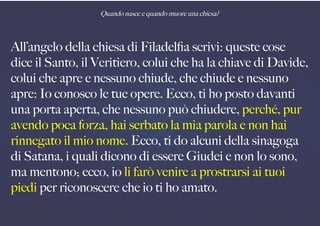 Quando nasce e quando muore una chiesa?
All’angelo della chiesa di Filadelfa scrivi: queste cose
dice il Santo, il Veritiero, colui che ha la chiave di Davide,
colui che apre e nessuno chiude, che chiude e nessuno
apre: Io conosco le tue opere. Ecco, ti ho posto davanti
una porta aperta, che nessuno può chiudere, perché, pur
avendo poca forza, hai serbato la mia parola e non hai
rinnegato il mio nome. Ecco, ti do alcuni della sinagoga
di Satana, i quali dicono di essere Giudei e non lo sono,
ma mentono; ecco, io li farò venire a prostrarsi ai tuoi
piedi per riconoscere che io ti ho amato.
 