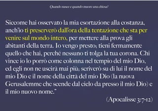 Quando nasce e quando muore una chiesa?
Siccome hai osservato la mia esortazione alla costanza,
anch’io ti preserverò dall’ora della tentazione che sta per
venire sul mondo intero, per mettere alla prova gli
abitanti della terra. Io vengo presto; tieni fermamente
quello che hai, perché nessuno ti tolga la tua corona. Chi
vince io lo porrò come colonna nel tempio del mio Dio,
ed egli non ne uscirà mai più; scriverò su di lui il nome del
mio Dio e il nome della città del mio Dio (la nuova
Gerusalemme che scende dal cielo da presso il mio Dio) e
il mio nuovo nome.”
(Apocalisse 3:7-12)
 