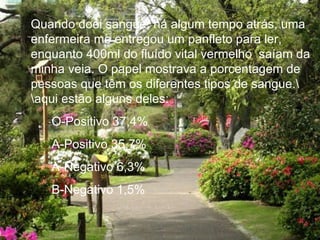 Quando doei sangue, há algum tempo atrás, uma enfermeira me entregou um panfleto para ler, enquanto 400ml do fluído vital vermelho saíam da minha veia. O papel mostrava a porcentagem de pessoas que têm os diferentes tipos de sangue.\ \aqui estão alguns deles: O-Positivo 37,4% A-Positivo 35,7% A-Negativo 6,3% B-Negativo 1,5%