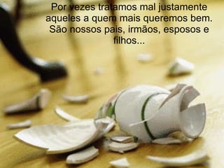 Por vezes tratamos mal justamente aqueles a quem mais queremos bem. São nossos pais, irmãos, esposos e filhos... 