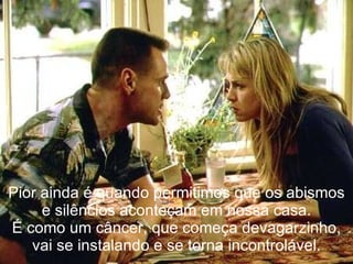 Pior ainda é quando permitimos que os abismos e silêncios aconteçam em nossa casa. É como um câncer, que começa devagarzinho, vai se instalando e se torna incontrolável. 