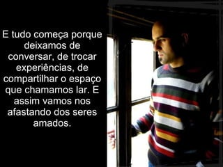 E tudo começa porque deixamos de conversar, de trocar experiências, de compartilhar o espaço que chamamos lar. E assim vamos nos afastando dos seres amados. 