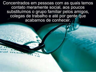 Concentrados em pessoas com as quais temos contato meramente social, aos poucos substituímos o grupo familiar pelos amigos, colegas de trabalho e até por gente que acabamos de conhecer. 