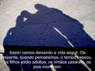Assim vamos deixando a vida seguir. De repente, quando percebemos, o tempo passou, os filhos estão adultos, os irmãos casaram, os pais morreram. 