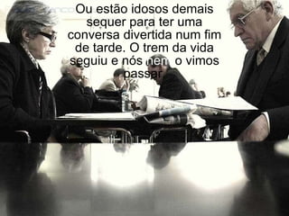 Ou estão idosos demais sequer para ter uma conversa divertida num fim de tarde. O trem da vida seguiu e nós  nem  o vimos passar. 
