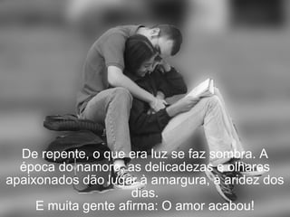 De repente, o que era luz se faz sombra. A época do namoro, as delicadezas e olhares apaixonados dão lugar à amargura, à aridez dos dias. E muita gente afirma: O amor acabou! 