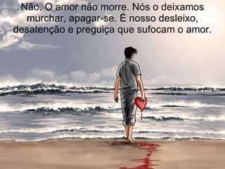 Não. O amor não morre. Nós o deixamos murchar, apagar-se. É nosso desleixo, desatenção e preguiça que sufocam o amor. 