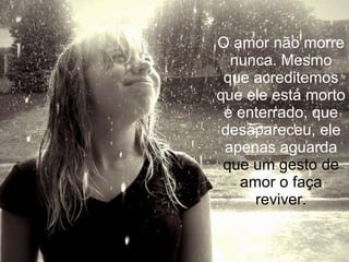 O amor não morre nunca. Mesmo que acreditemos que ele está morto e enterrado, que desapareceu, ele apenas aguarda  que um gesto de amor o faça reviver. 