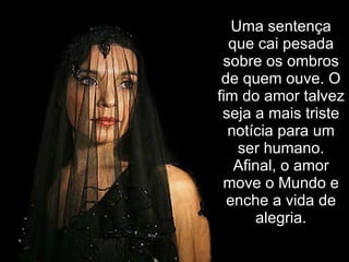 Uma sentença que cai pesada sobre os ombros de quem ouve. O fim do amor talvez seja a mais triste notícia para um ser humano. Afinal, o amor move o Mundo e enche a vida de alegria. 
