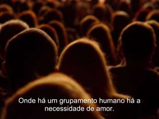 Onde há um grupamento humano há a necessidade de amor. 