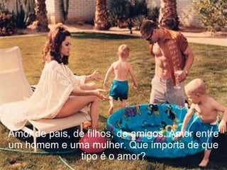 Amor de pais, de filhos, de amigos. Amor entre um homem e uma mulher. Que importa de que tipo é o amor? 