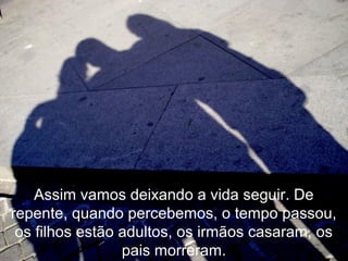 Assim vamos deixando a vida seguir. De
repente, quando percebemos, o tempo passou,
os filhos estão adultos, os irmãos casaram, os
pais morreram.
 