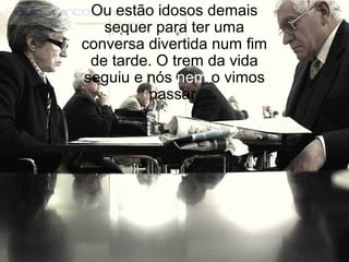 Ou estão idosos demais
sequer para ter uma
conversa divertida num fim
de tarde. O trem da vida
seguiu e nós nem o vimos
passar.
 
