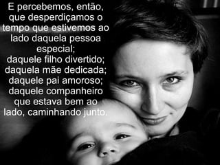 E percebemos, então,
que desperdiçamos o
tempo que estivemos ao
lado daquela pessoa
especial;
daquele filho divertido;
daquela mãe dedicada;
daquele pai amoroso;
daquele companheiro
que estava bem ao
lado, caminhando junto.
 