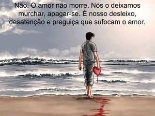 Não. O amor não morre. Nós o deixamos
murchar, apagar-se. É nosso desleixo,
desatenção e preguiça que sufocam o amor.
 