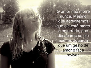 O amor não morre
nunca. Mesmo
que acreditemos
que ele está morto
e enterrado, que
desapareceu, ele
apenas aguarda
que um gesto de
amor o faça
reviver.
 