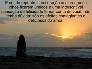 E se, de repente, seu coração acelerar, seus
olhos ficarem úmidos e uma indescritível
sensação de felicidade tomar conta de você, não
tenha dúvida: são os efeitos contagiantes e
deliciosos do amor.
 