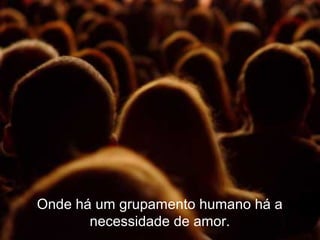 Onde há um grupamento humano há a
necessidade de amor.
 
