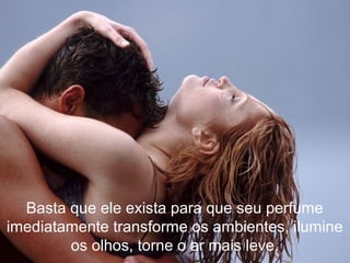 Basta que ele exista para que seu perfume
imediatamente transforme os ambientes, ilumine
os olhos, torne o ar mais leve.
 