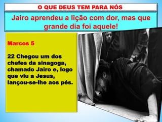 Jairo aprendeu a lição com dor, mas que
grande dia foi aquele!
Marcos 5
22 Chegou um dos
chefes da sinagoga,
chamado Jairo e, logo
que viu a Jesus,
lançou-se-lhe aos pés.
 