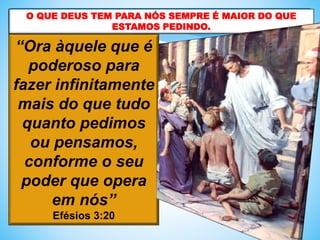 “Ora àquele que é
poderoso para
fazer infinitamente
mais do que tudo
quanto pedimos
ou pensamos,
conforme o seu
poder que opera
em nós”
Efésios 3:20
O QUE DEUS TEM PARA NÓS SEMPRE É MAIOR DO QUE
ESTAMOS PEDINDO.
 