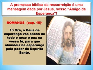 A promessa bíblica da ressurreição é uma
mensagem dada por Jesus, nosso “Amigo da
Esperança”!
ROMANOS (cap. 15)·
13 Ora, o Deus de
esperança vos encha de
todo o gozo e paz na
vossa fé, para que
abundeis na esperança
pelo poder do Espírito
Santo.
 