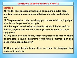 Marcos 5
21 Tendo Jesus passado de novo no barco para o outro lado,
ajuntou-se a ele uma grande multidão; e ele estava à beira do
mar.
22 Chegou um dos chefes da sinagoga, chamado Jairo e, logo que
viu a Jesus, lançou-se-lhe aos pés.
23 e lhe rogava com instância, dizendo: Minha filhinha está nas
últimas; rogo-te que venhas e lhe imponhas as mãos para que
sare e viva.
35 Enquanto ele ainda falava, chegaram pessoas da casa do chefe
da sinagoga, a quem disseram: A tua filha já morreu; por que
ainda incomodas o Mestre?
36 O que percebendo Jesus, disse ao chefe da sinagoga: Não
temas, crê somente.
QUANDO O DESESPERO BATE A PORTA
 