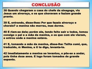 CONCLUSÃO
38 Quando chegaram a casa do chefe da sinagoga, viu
Jesus um alvoroço, e os que choravam e faziam grande
pranto.
39 E, entrando, disse-lhes: Por que fazeis alvoroço e
chorais? a menina não morreu, mas dorme.
40 E riam-se dele; porém ele, tendo feito sair a todos, tomou
consigo o pai e a mãe da menina, e os que com ele vieram,
e entrou onde a menina estava.
41 E, tomando a mão da menina, disse-lhe: Talita cumi, que,
traduzido, é: Menina, a ti te digo, levanta-te.
42 Imediatamente a menina se levantou, e pôs-se a andar,
pois tinha doze anos. E logo foram tomados de grande
espanto.
 