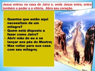 Jesus entrou na casa de Jairo e, onde Jesus entra, entra
também o poder e a vitória. Abra seu coração.
• Quantos que estão aqui
necessitam de um
milagre?
• Quem está disposto a
fazer como Jairo?
• Abrir mão do eu e se
lançar aos pés do Mestre;
• Mas voltar para sua casa
com seu milagre;
 