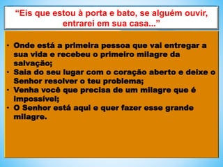 “Eis que estou à porta e bato, se alguém ouvir,
entrarei em sua casa...”
• Onde está a primeira pessoa que vai entregar a
sua vida e recebeu o primeiro milagre da
salvação;
• Saia do seu lugar com o coração aberto e deixe o
Senhor resolver o teu problema;
• Venha você que precisa de um milagre que é
impossível;
• O Senhor está aqui e quer fazer esse grande
milagre.
 