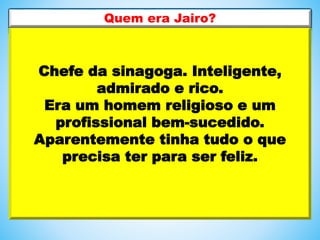 Chefe da sinagoga. Inteligente,
admirado e rico.
Era um homem religioso e um
profissional bem-sucedido.
Aparentemente tinha tudo o que
precisa ter para ser feliz.
Quem era Jairo?
 