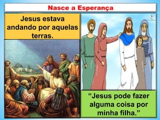 Jesus estava
andando por aquelas
terras.
“Jesus pode fazer
alguma coisa por
minha filha.”
Nasce a Esperança
 