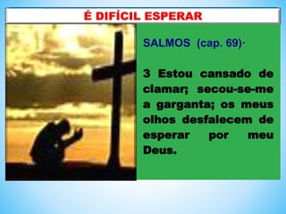 SALMOS (cap. 69)·
3 Estou cansado de
clamar; secou-se-me
a garganta; os meus
olhos desfalecem de
esperar por meu
Deus.
 