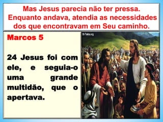 Mas Jesus parecia não ter pressa.
Enquanto andava, atendia as necessidades
dos que encontravam em Seu caminho.
Marcos 5
24 Jesus foi com
ele, e seguia-o
uma grande
multidão, que o
apertava.
 