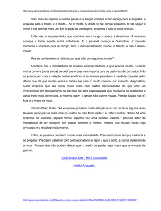 http://www.administradores.com.br/artigos/administracao-e-negocios/quando-o-medo-vence-o-talento/75224/

Bom, mas de repente a euforia passa e a alegria começa a dar espaço para a angústia, a
angústia para o medo, e o medo... Ah o medo. O medo te faz pensar pequeno, te faz seguir o
vento e ser apenas mais um. Ele te poda as vantagens, o talento e não te deixa crescer.
Então ele, o empreendedor que sonhava em ir longe, começa a desanimar. A empresa
começa a tomar aquela rotina entediante. E o pessoal começa a desmotivar. E naquele
momento a empresa para no tempo. Sim, o conservadorismo venceu o talento, e não o deixou
inovar.
Mas se conhecemos a história, por que não conseguimos mudar?
Acontece que a mentalidade de nossos empreendedores é que precisa mudar. Durante
minha carreira (curta ainda) percebi que o que mais importa para os gestores são os custos. Não
se preocupam com a relação custo-benefício, e raramente percebem a verdade daquele velho
ditado que diz que muitas vezes o barato sai caro. É muito comum, por exemplo, diagnosticar
numa empresa que ela perde muito mais com custos desnecessário do que com um
investimento em planejamento ou em mão de obra especializada que resolveria os problemas e
ainda traria mais benefícios, e mesmo assim o gestor não querer mudar. Parece ilógico não é?
Mas é o medo de novo.
Citando Philip Kotler, “As empresas prestam muita atenção ao custo de fazer alguma coisa.
Deviam preocupar-se mais com os custos de não fazer nada.”; e Peter Drucker, “Onde há uma
empresa de sucesso, alguém tomou alguma vez uma decisão valente.”; procuro dizer da
importância de ter coragem em buscar sempre o melhor, mesmo que muitas vezes seja
arriscado, e o resultado seja incerto.
Enfim, as pessoas precisam mudar essa mentalidade. Precisam buscar sempre melhorar e
se preparar. Precisam trabalhar com profissionalismo e fazer o que é certo. E nunca deixarem de
arriscar. Porque elas não podem deixar que o medo de perder seja maior que a vontade de
ganhar.
Visite Nosso Site - MEX Consultoria
Hideki Anagusko

http://www.mexconsultoria.com/#!Quando-o-medo-vence-o-talento/c23ba/550E6BB4-4A4E-4B09-A738-D12199C85521

 