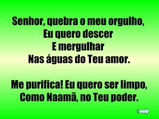Senhor, quebra o meu orgulho,  Eu quero descer  E mergulhar  Nas águas do Teu amor. Me purifica! Eu quero ser limpo, Como Naamã, no Teu poder. 