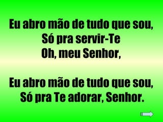 Eu abro mão de tudo que sou,  Só pra servir-Te  Oh, meu Senhor,  Eu abro mão de tudo que sou,  Só pra Te adorar, Senhor. 